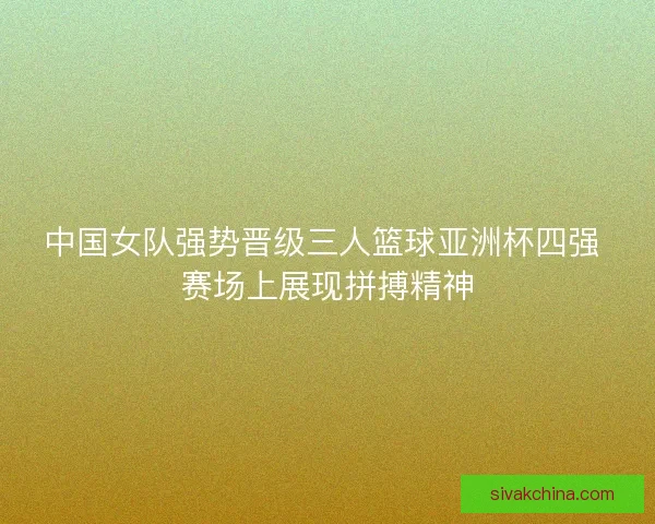 中国女队强势晋级三人篮球亚洲杯四强 赛场上展现拼搏精神