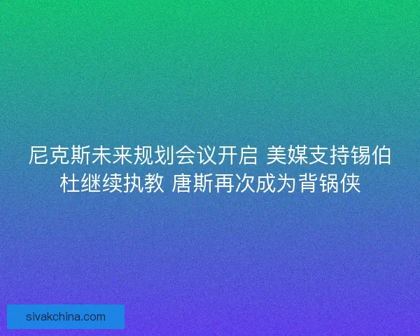 尼克斯未来规划会议开启 美媒支持锡伯杜继续执教 唐斯再次成为背锅侠