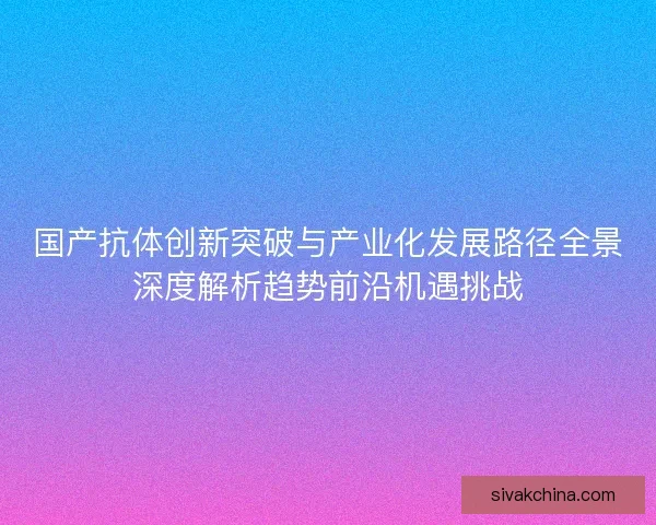 国产抗体创新突破与产业化发展路径全景深度解析趋势前沿机遇挑战