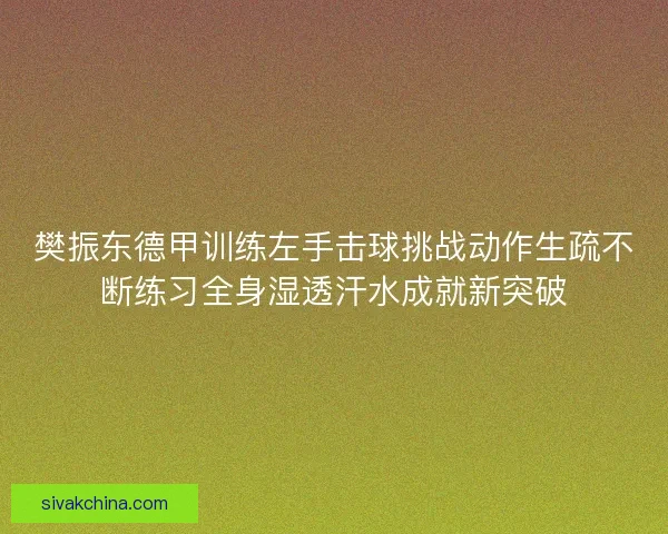 樊振东德甲训练左手击球挑战动作生疏不断练习全身湿透汗水成就新突破 樊振东德甲训练左手击球挑战动作生疏不断练习全身湿透汗水成就新突破