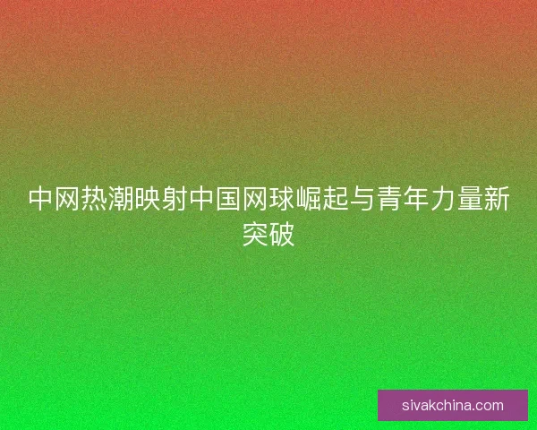 中网热潮映射中国网球崛起与青年力量新突破
