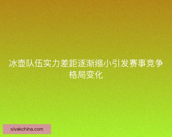 冰壶队伍实力差距逐渐缩小引发赛事竞争格局变化 冰壶队伍实力差距逐渐缩小引发赛事竞争格局变化