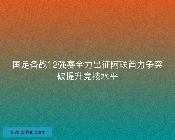 国足备战12强赛全力出征阿联酋力争突破提升竞技水平 国足备战12强赛全力出征阿联酋力争突破提升竞技水平