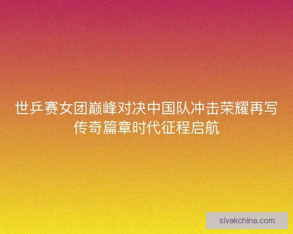世乒赛女团巅峰对决中国队冲击荣耀再写传奇篇章时代征程启航 世乒赛女团巅峰对决中国队冲击荣耀再写传奇篇章时代征程启航