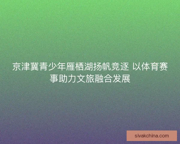 京津冀青少年雁栖湖扬帆竞逐 以体育赛事助力文旅融合发展