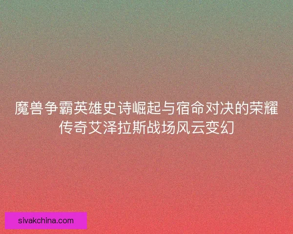 魔兽争霸英雄史诗崛起与宿命对决的荣耀传奇艾泽拉斯战场风云变幻