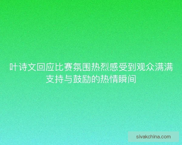 叶诗文回应比赛氛围热烈感受到观众满满支持与鼓励的热情瞬间 叶诗文回应比赛氛围热烈感受到观众满满支持与鼓励的热情瞬间
