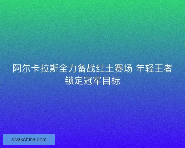 阿尔卡拉斯全力备战红土赛场 年轻王者锁定冠军目标 阿尔卡拉斯全力备战红土赛场 年轻王者锁定冠军目标