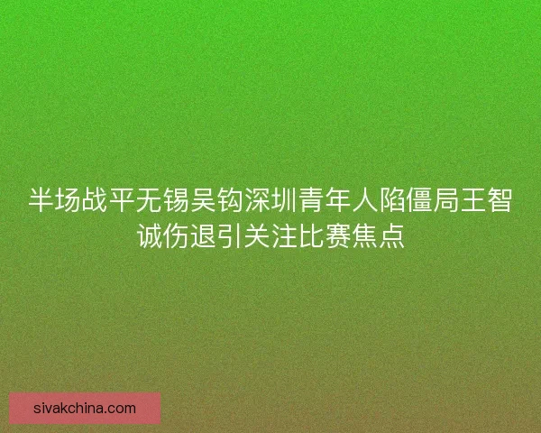半场战平无锡吴钩深圳青年人陷僵局王智诚伤退引关注比赛焦点